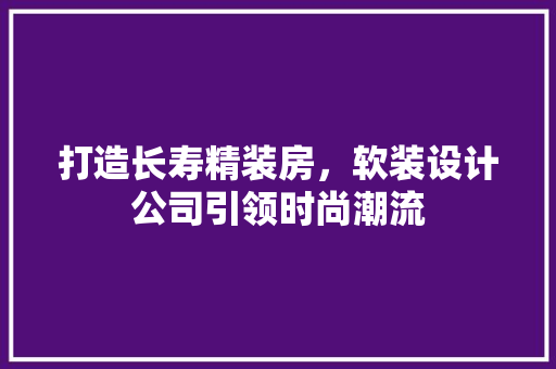 打造长寿精装房，软装设计公司引领时尚潮流