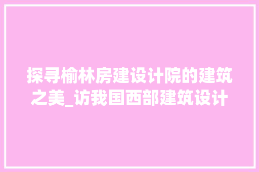 探寻榆林房建设计院的建筑之美_访我国西部建筑设计领域的璀璨明珠