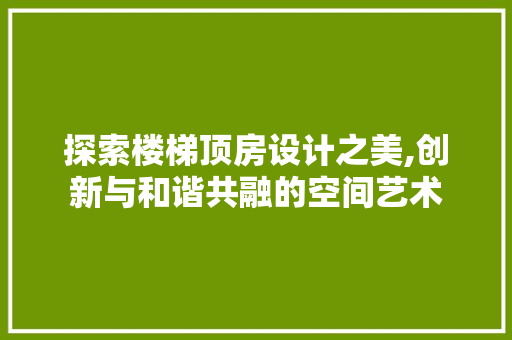 探索楼梯顶房设计之美,创新与和谐共融的空间艺术