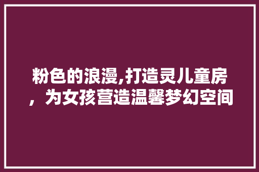 粉色的浪漫,打造灵儿童房，为女孩营造温馨梦幻空间