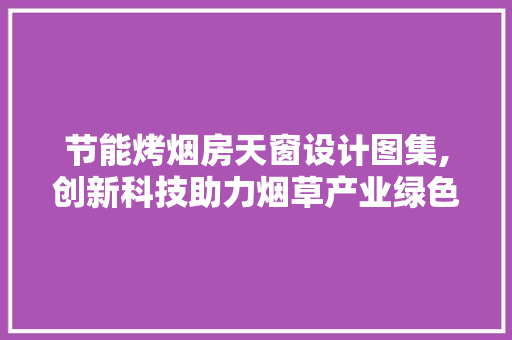 节能烤烟房天窗设计图集,创新科技助力烟草产业绿色发展