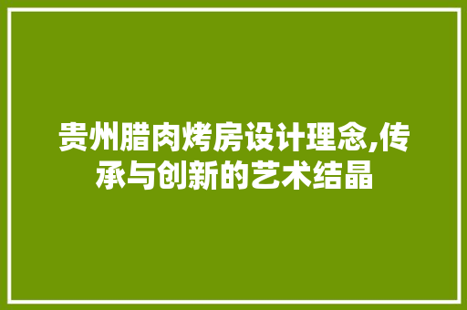 贵州腊肉烤房设计理念,传承与创新的艺术结晶
