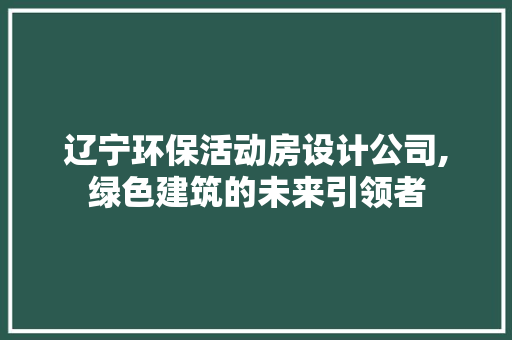 辽宁环保活动房设计公司,绿色建筑的未来引领者