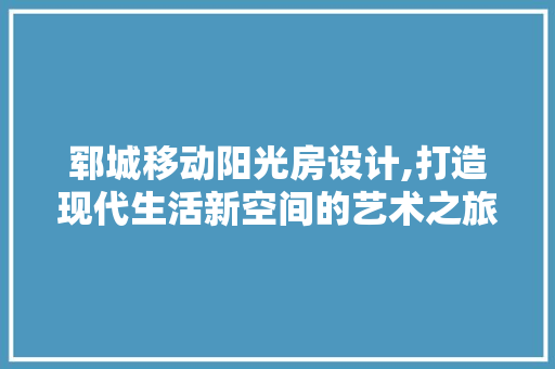 郓城移动阳光房设计,打造现代生活新空间的艺术之旅