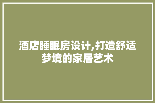 酒店睡眠房设计,打造舒适梦境的家居艺术