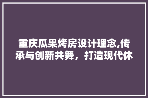 重庆瓜果烤房设计理念,传承与创新共舞，打造现代休闲农业新典范