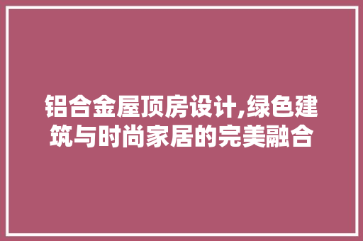铝合金屋顶房设计,绿色建筑与时尚家居的完美融合