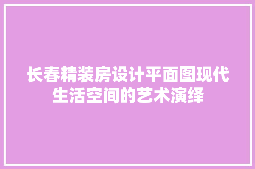 长春精装房设计平面图现代生活空间的艺术演绎