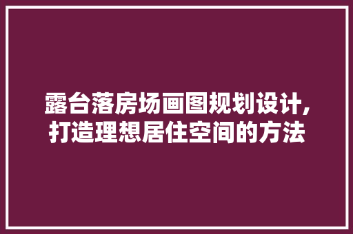 露台落房场画图规划设计,打造理想居住空间的方法