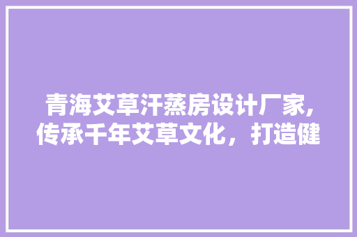 青海艾草汗蒸房设计厂家,传承千年艾草文化，打造健康养生新时尚