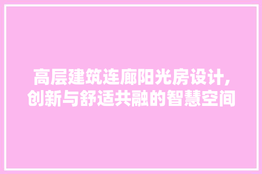 高层建筑连廊阳光房设计,创新与舒适共融的智慧空间