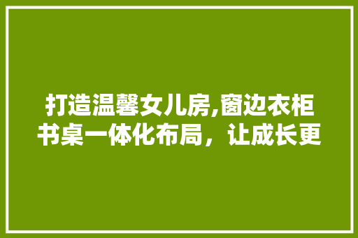 打造温馨女儿房,窗边衣柜书桌一体化布局，让成长更有趣