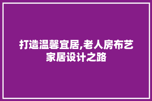 打造温馨宜居,老人房布艺家居设计之路