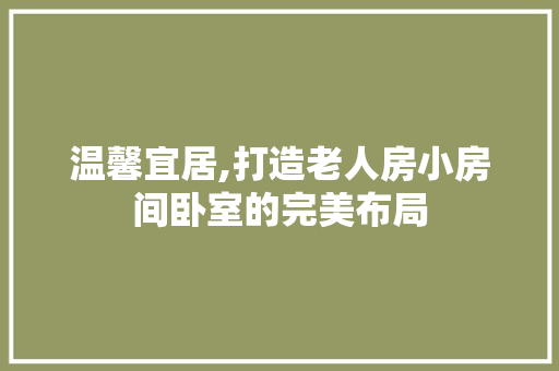 温馨宜居,打造老人房小房间卧室的完美布局
