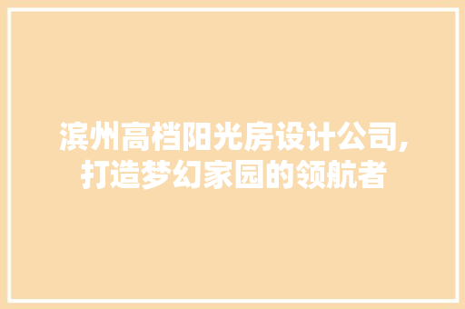 滨州高档阳光房设计公司,打造梦幻家园的领航者