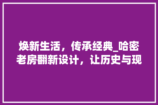 焕新生活，传承经典_哈密老房翻新设计，让历史与现代交融