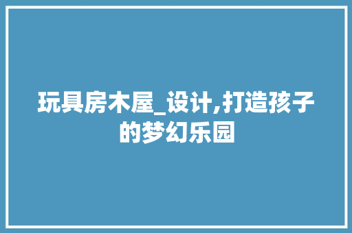 玩具房木屋_设计,打造孩子的梦幻乐园