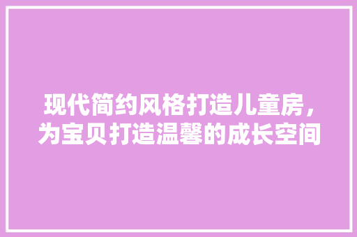 现代简约风格打造儿童房，为宝贝打造温馨的成长空间