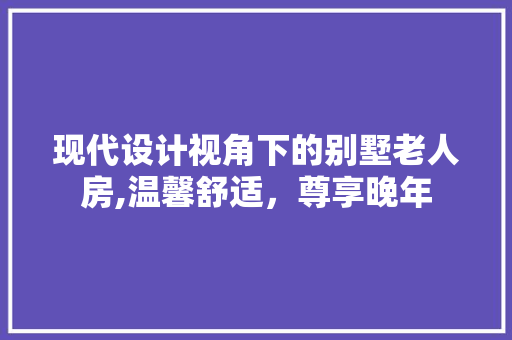 现代设计视角下的别墅老人房,温馨舒适，尊享晚年