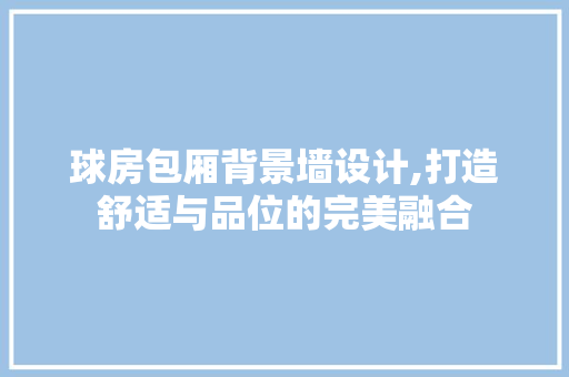 球房包厢背景墙设计,打造舒适与品位的完美融合