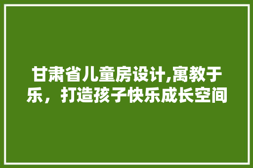 甘肃省儿童房设计,寓教于乐，打造孩子快乐成长空间
