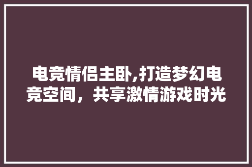电竞情侣主卧,打造梦幻电竞空间，共享激情游戏时光