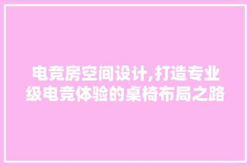 电竞房空间设计,打造专业级电竞体验的桌椅布局之路