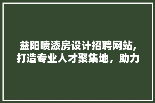 益阳喷漆房设计招聘网站,打造专业人才聚集地，助力行业发展