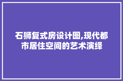 石狮复式房设计图,现代都市居住空间的艺术演绎