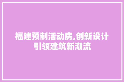 福建预制活动房,创新设计引领建筑新潮流