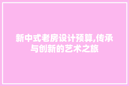 新中式老房设计预算,传承与创新的艺术之旅