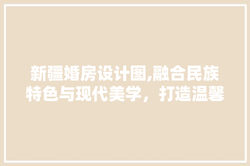 新疆婚房设计图,融合民族特色与现代美学，打造温馨家居空间