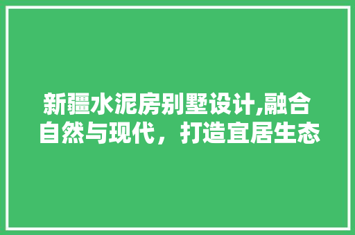 新疆水泥房别墅设计,融合自然与现代，打造宜居生态家园