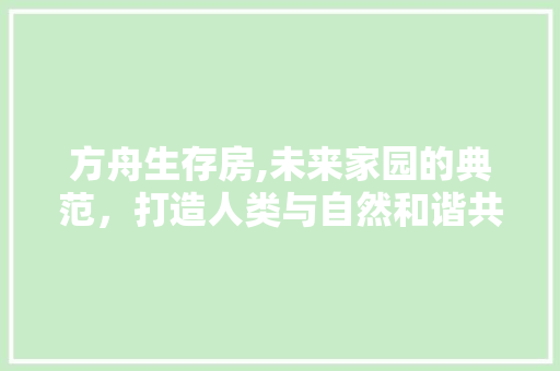 方舟生存房,未来家园的典范，打造人类与自然和谐共生的智慧居所
