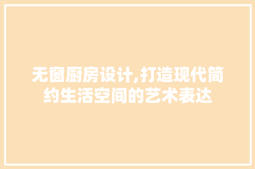 无窗厨房设计,打造现代简约生活空间的艺术表达