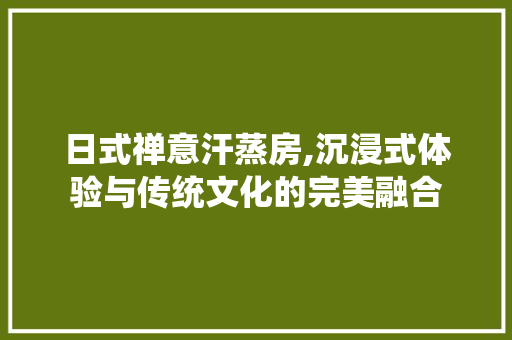 日式禅意汗蒸房,沉浸式体验与传统文化的完美融合