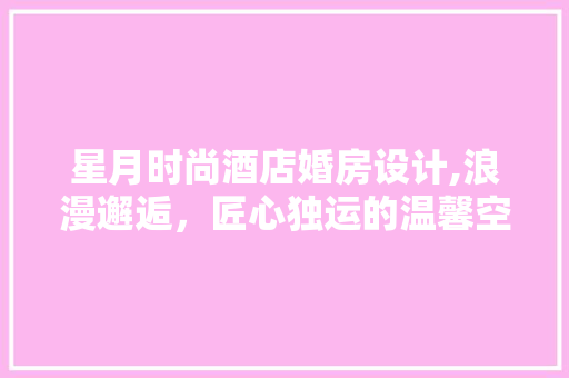 星月时尚酒店婚房设计,浪漫邂逅，匠心独运的温馨空间