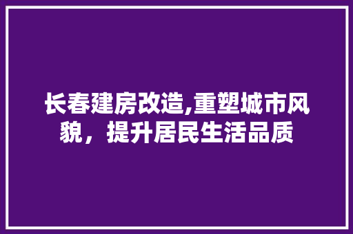 长春建房改造,重塑城市风貌，提升居民生活品质