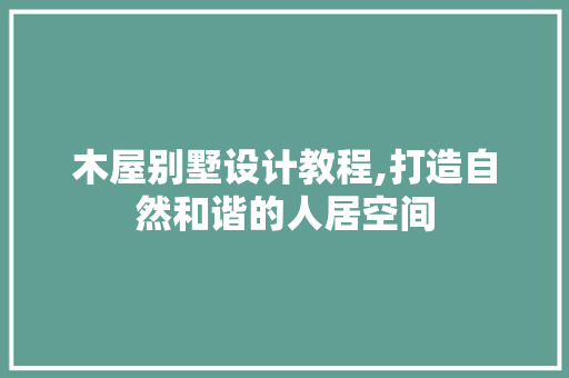 木屋别墅设计教程,打造自然和谐的人居空间