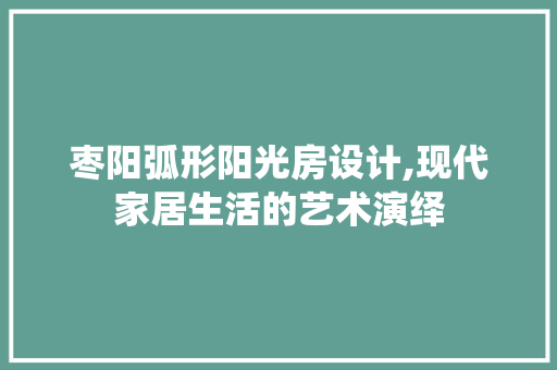 枣阳弧形阳光房设计,现代家居生活的艺术演绎