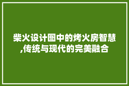 柴火设计图中的烤火房智慧,传统与现代的完美融合
