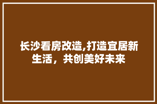 长沙看房改造,打造宜居新生活，共创美好未来