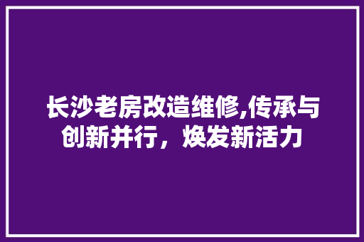 长沙老房改造维修,传承与创新并行，焕发新活力