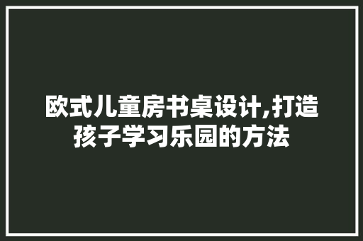 欧式儿童房书桌设计,打造孩子学习乐园的方法