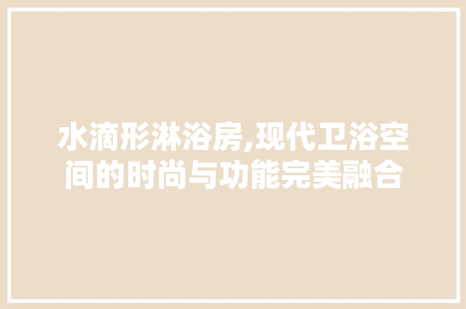 水滴形淋浴房,现代卫浴空间的时尚与功能完美融合