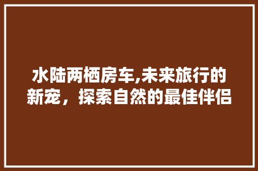 水陆两栖房车,未来旅行的新宠，探索自然的最佳伴侣
