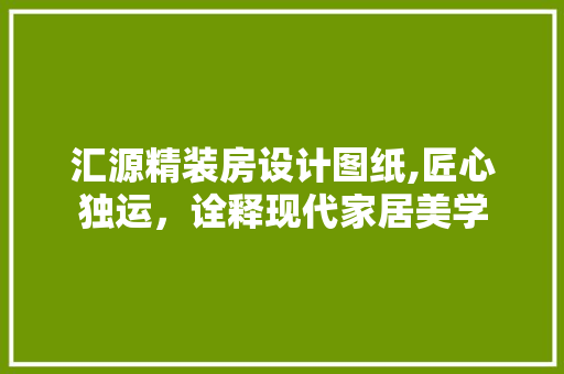 汇源精装房设计图纸,匠心独运，诠释现代家居美学