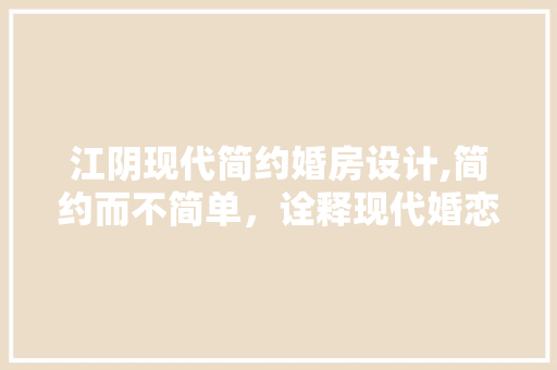 江阴现代简约婚房设计,简约而不简单，诠释现代婚恋美学