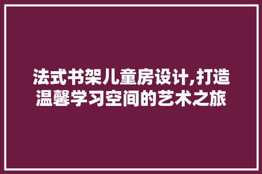 法式书架儿童房设计,打造温馨学习空间的艺术之旅