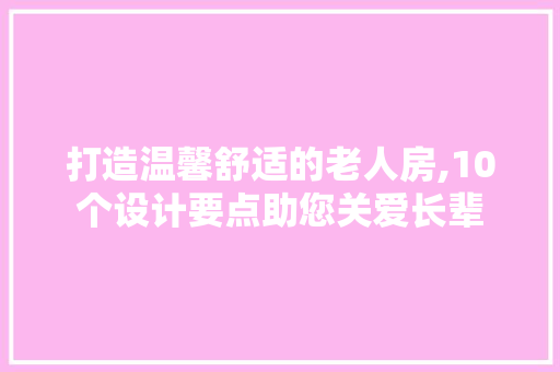 打造温馨舒适的老人房,10个设计要点助您关爱长辈